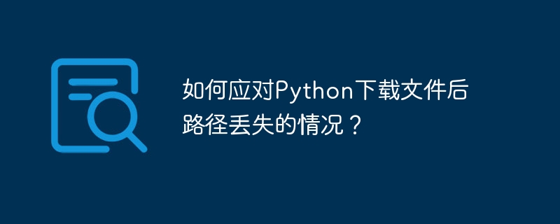 如何应对Python下载文件后路径丢失的情况？