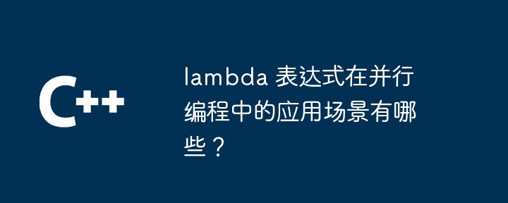 lambda 表达式在并行编程中的应用场景有哪些？