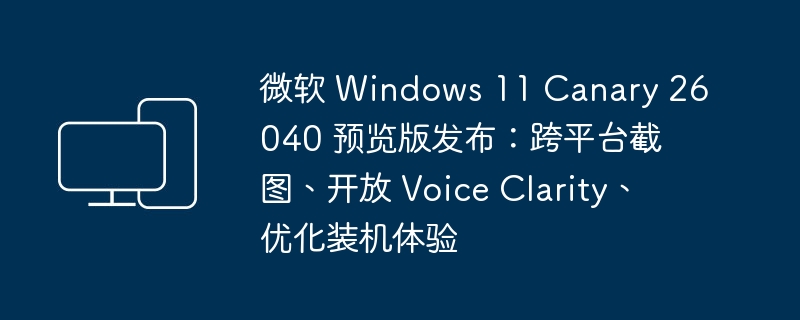 发布了微软 Windows 11 Canary 26040 预览版：改进了跨平台截图、新增 Voice Clarity、提升了装机体验