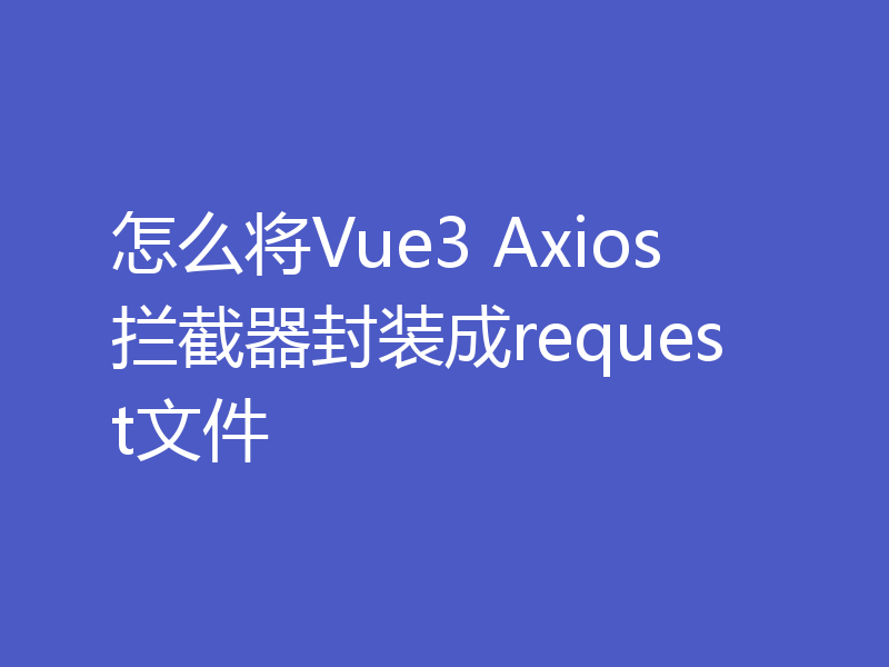 怎么将Vue3 Axios拦截器封装成request文件