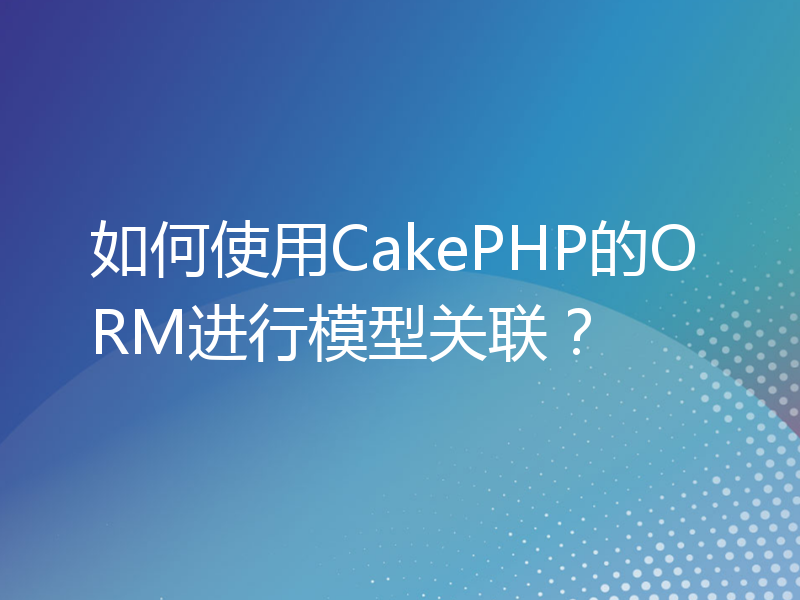如何使用CakePHP的ORM进行模型关联？
