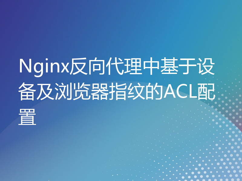 Nginx反向代理中基于设备及浏览器指纹的ACL配置