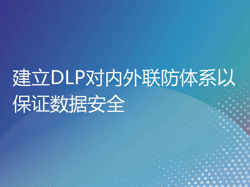 建立DLP对内外联防体系以保证数据安全