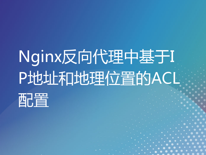 Nginx反向代理中基于IP地址和地理位置的ACL配置