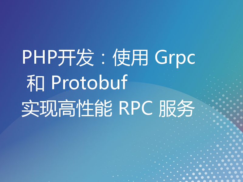 PHP开发：使用 Grpc 和 Protobuf 实现高性能 RPC 服务