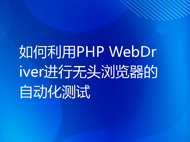 如何利用PHP WebDriver进行无头浏览器的自动化测试
