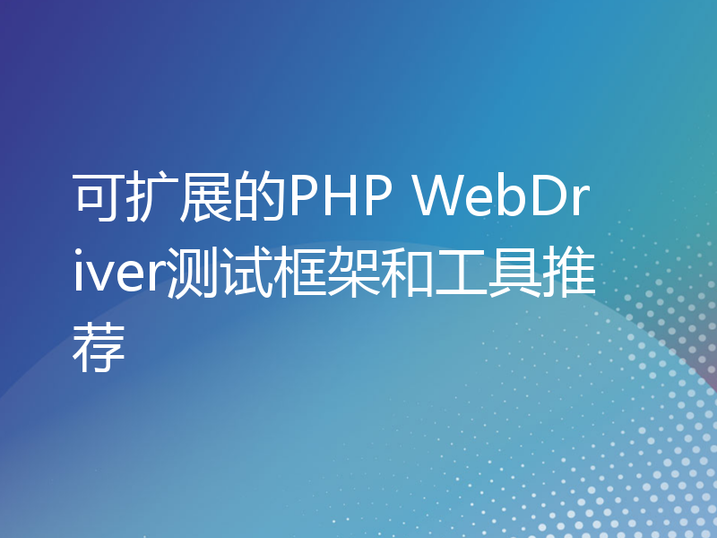 可扩展的PHP WebDriver测试框架和工具推荐