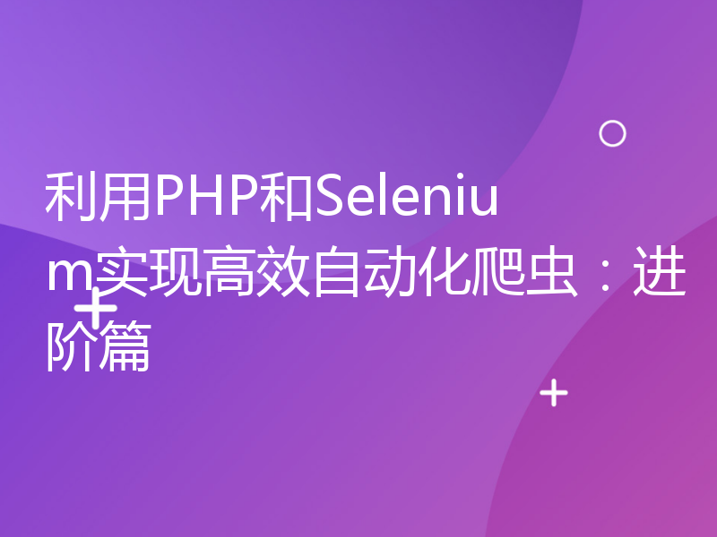 利用PHP和Selenium实现高效自动化爬虫：进阶篇