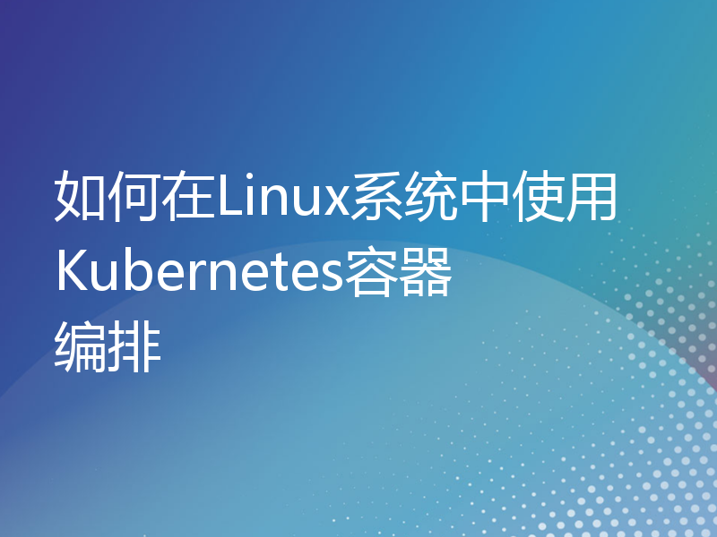 如何在Linux系统中使用Kubernetes容器编排