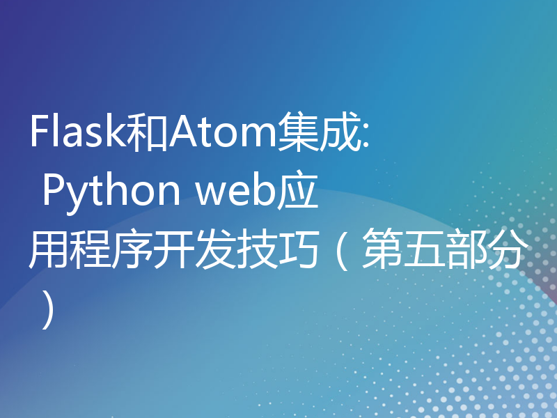 Flask和Atom集成: Python web应用程序开发技巧（第五部分）