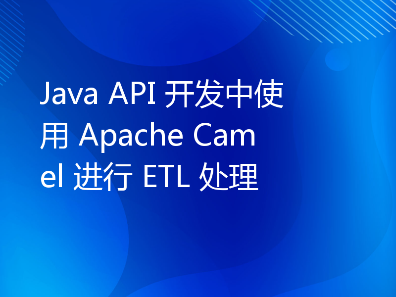 Java API 开发中使用 Apache Camel 进行 ETL 处理