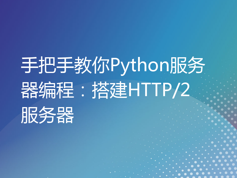 手把手教你Python服务器编程：搭建HTTP/2服务器