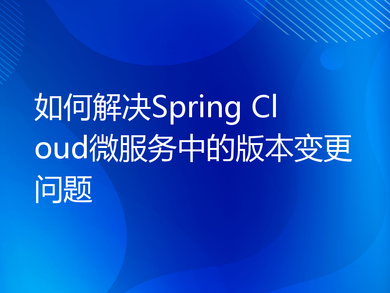 如何解决Spring Cloud微服务中的版本变更问题