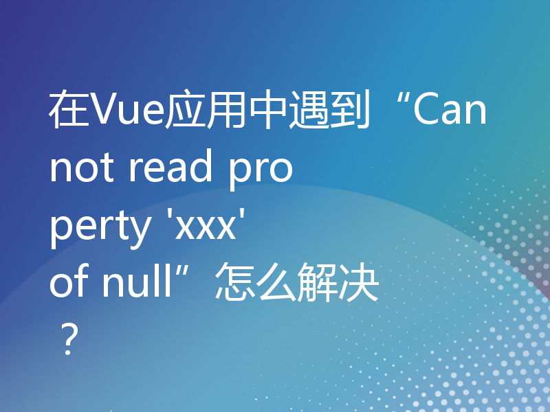 在Vue应用中遇到“Cannot read property 'xxx' of null”怎么解决？