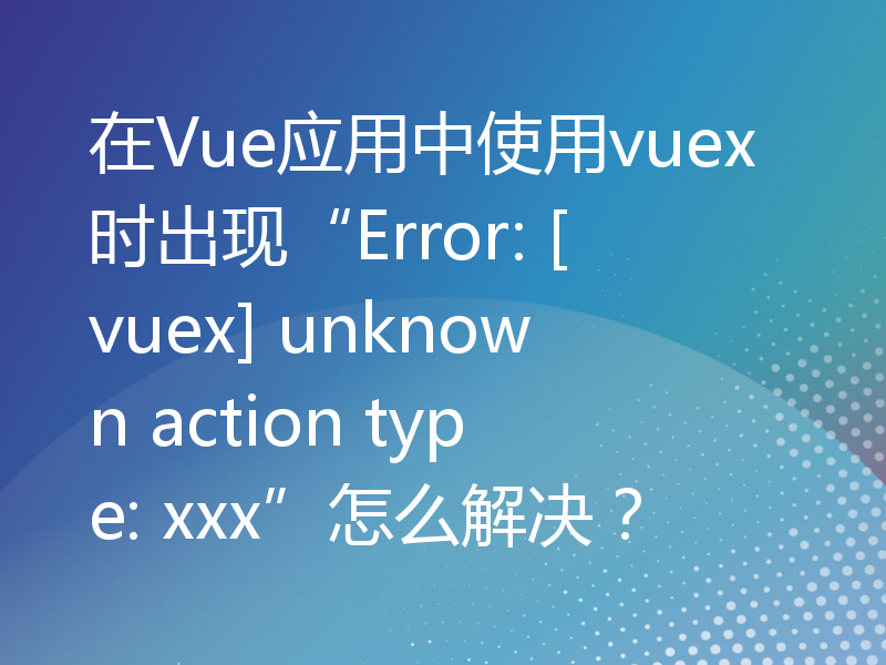 在Vue应用中使用vuex时出现“Error: [vuex] unknown action type: xxx”怎么解决？