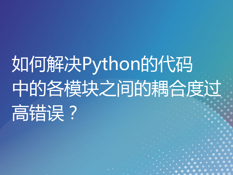 如何解决Python的代码中的各模块之间的耦合度过高错误？