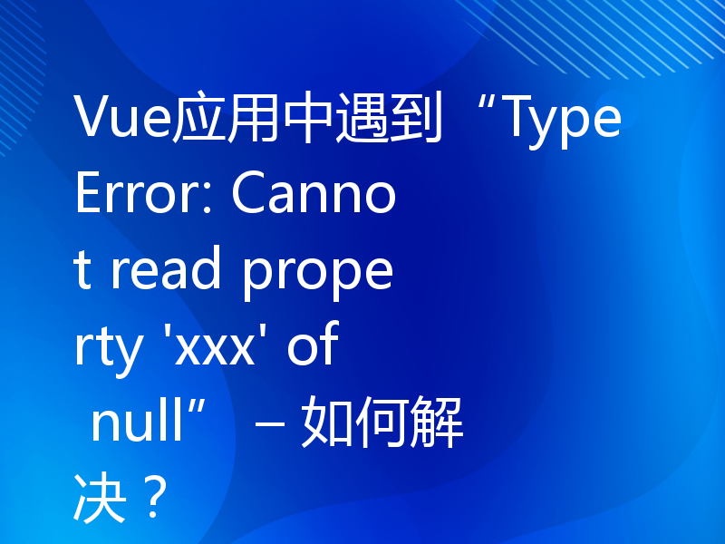 Vue应用中遇到“TypeError: Cannot read property 'xxx' of null” – 如何解决？