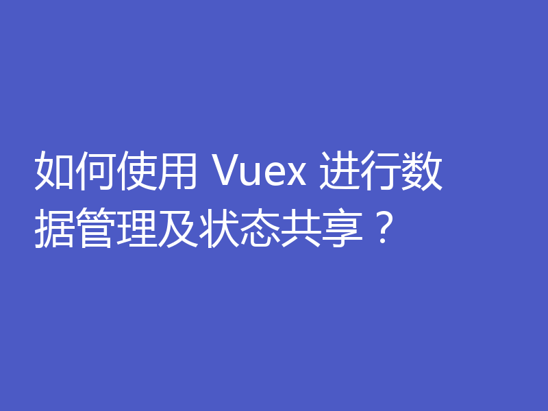 如何使用 Vuex 进行数据管理及状态共享？
