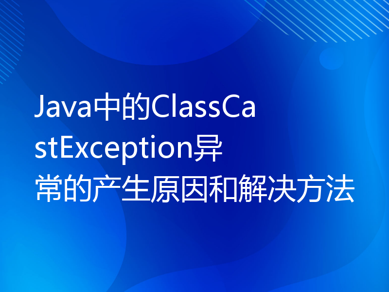 Java中的ClassCastException异常的产生原因和解决方法