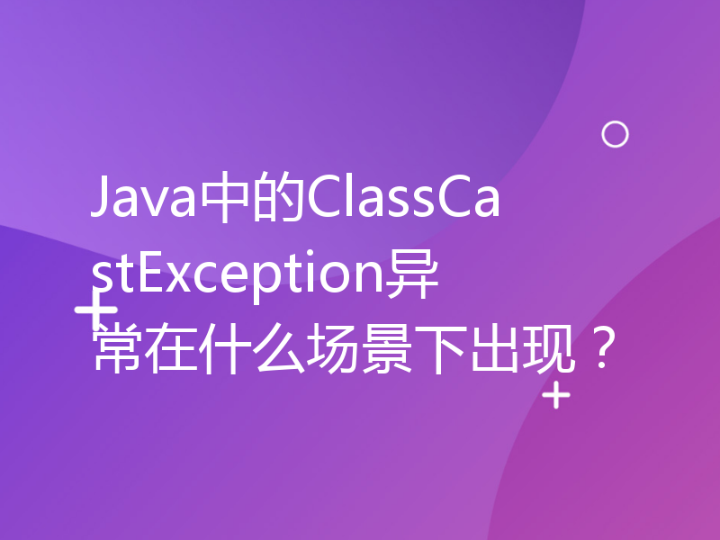 Java中的ClassCastException异常在什么场景下出现？