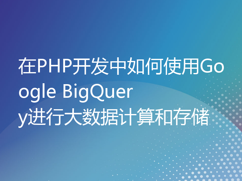 在PHP开发中如何使用Google BigQuery进行大数据计算和存储