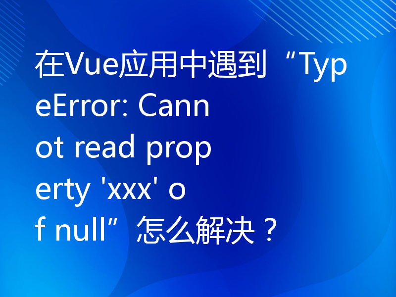 在Vue应用中遇到“TypeError: Cannot read property 'xxx' of null”怎么解决？