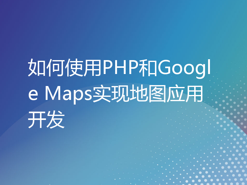 如何使用PHP和Google Maps实现地图应用开发