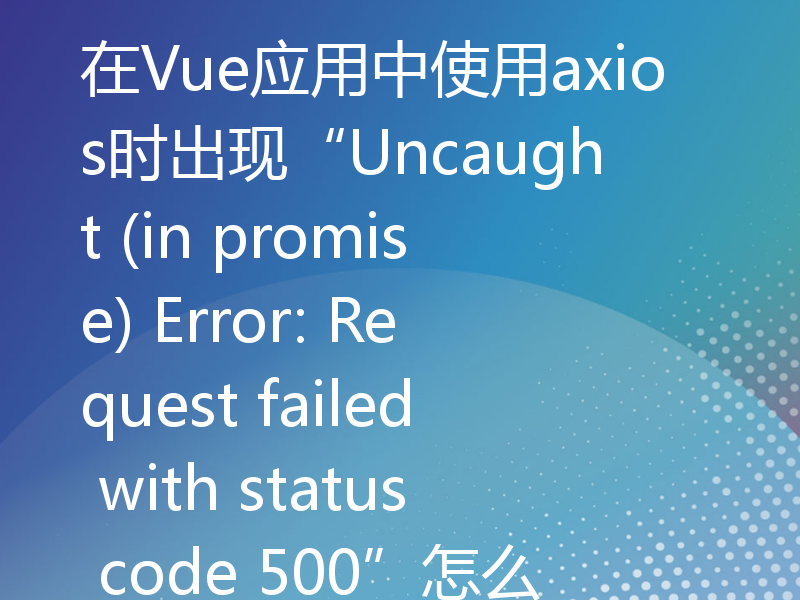 在Vue应用中使用axios时出现“Uncaught (in promise) Error: Request failed with status code 500”怎么办？