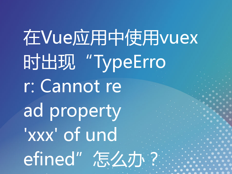 在Vue应用中使用vuex时出现“TypeError: Cannot read property 'xxx' of undefined”怎么办？