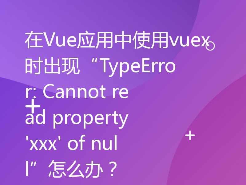 在Vue应用中使用vuex时出现“TypeError: Cannot read property 'xxx' of null”怎么办？