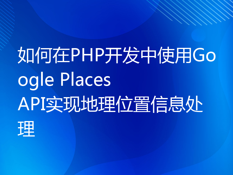 如何在PHP开发中使用Google Places API实现地理位置信息处理