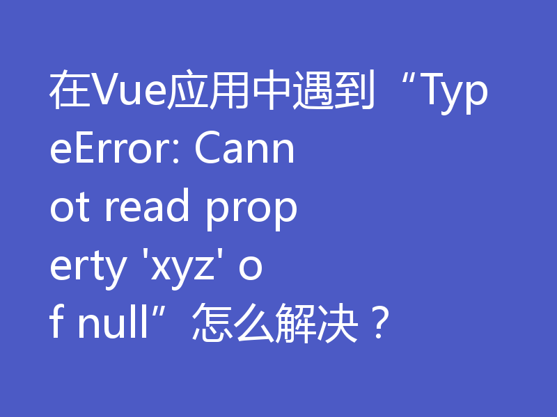 在Vue应用中遇到“TypeError: Cannot read property 'xyz' of null”怎么解决？