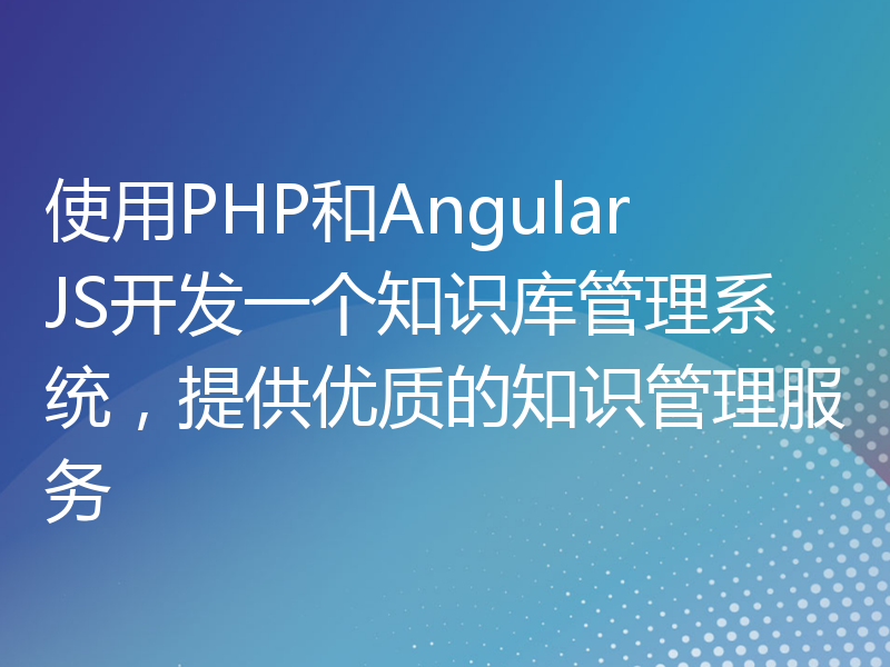 使用PHP和AngularJS开发一个知识库管理系统，提供优质的知识管理服务