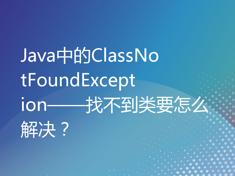 Java中的ClassNotFoundException——找不到类要怎么解决？