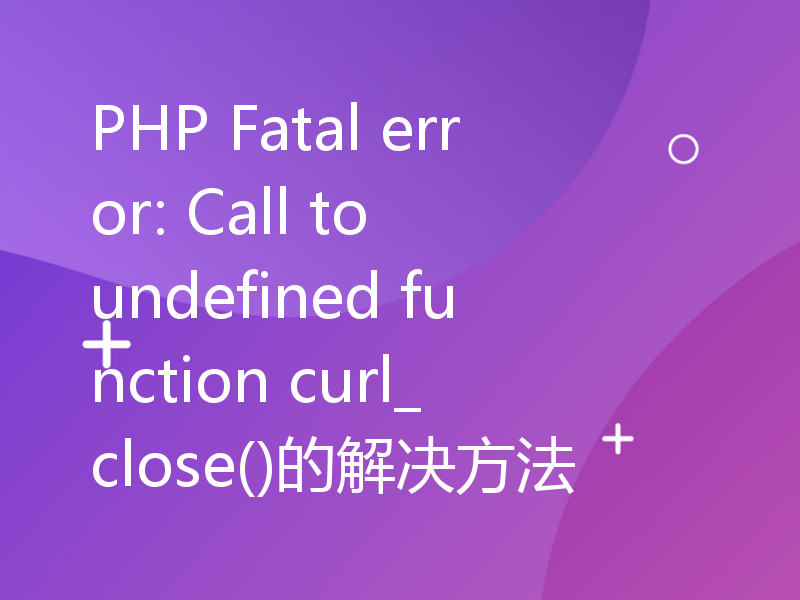 PHP Fatal error: Call to undefined function curl_close()的解决方法