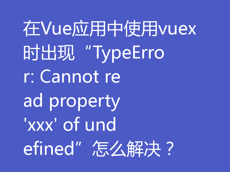 在Vue应用中使用vuex时出现“TypeError: Cannot read property 'xxx' of undefined”怎么解决？