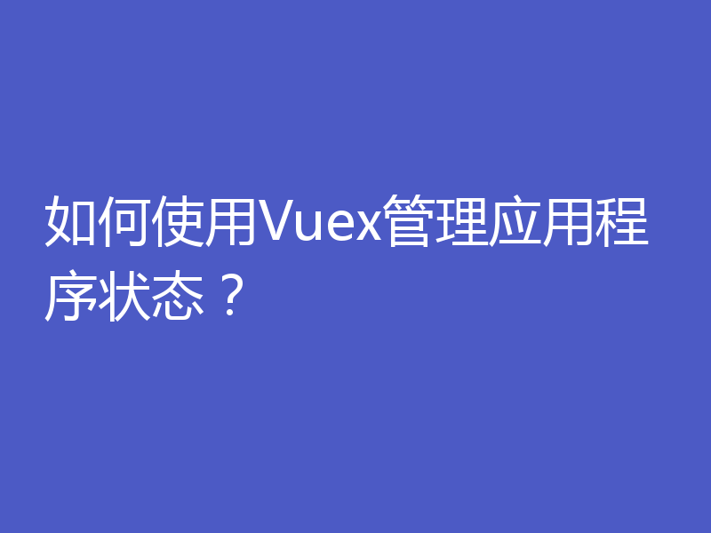 如何使用Vuex管理应用程序状态？