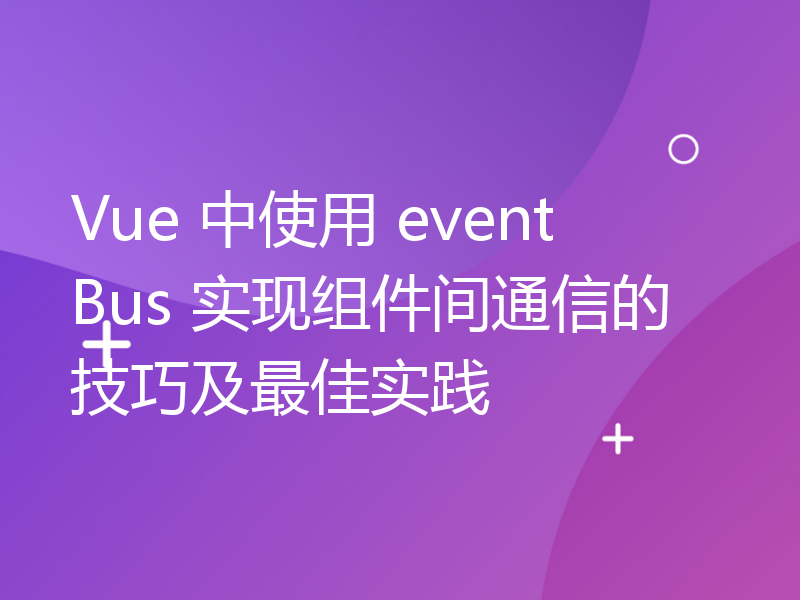 Vue 中使用 eventBus 实现组件间通信的技巧及最佳实践