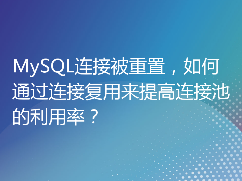 MySQL连接被重置，如何通过连接复用来提高连接池的利用率？