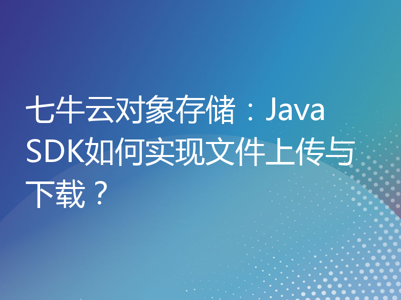 七牛云对象存储：Java SDK如何实现文件上传与下载？