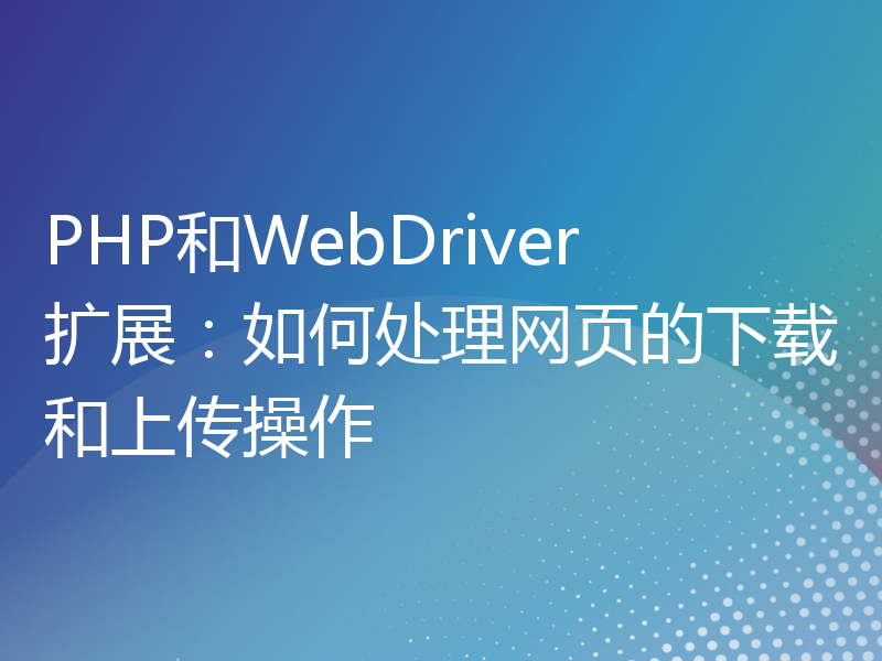 PHP和WebDriver扩展：如何处理网页的下载和上传操作