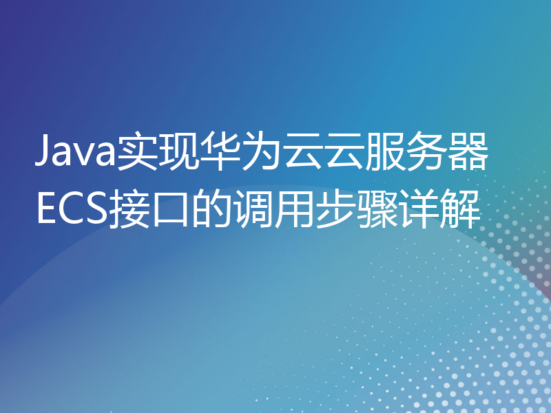 Java实现华为云云服务器ECS接口的调用步骤详解