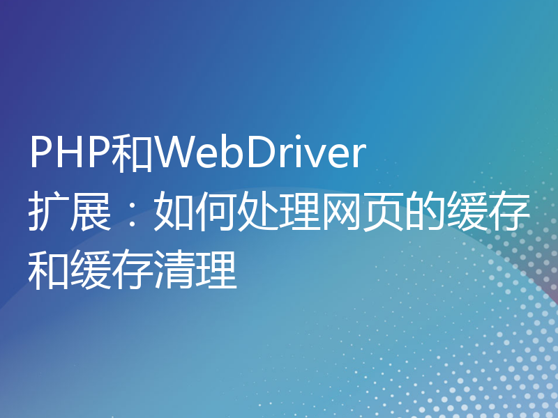 PHP和WebDriver扩展：如何处理网页的缓存和缓存清理