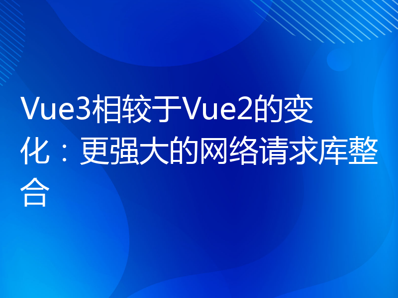 Vue3相较于Vue2的变化：更强大的网络请求库整合