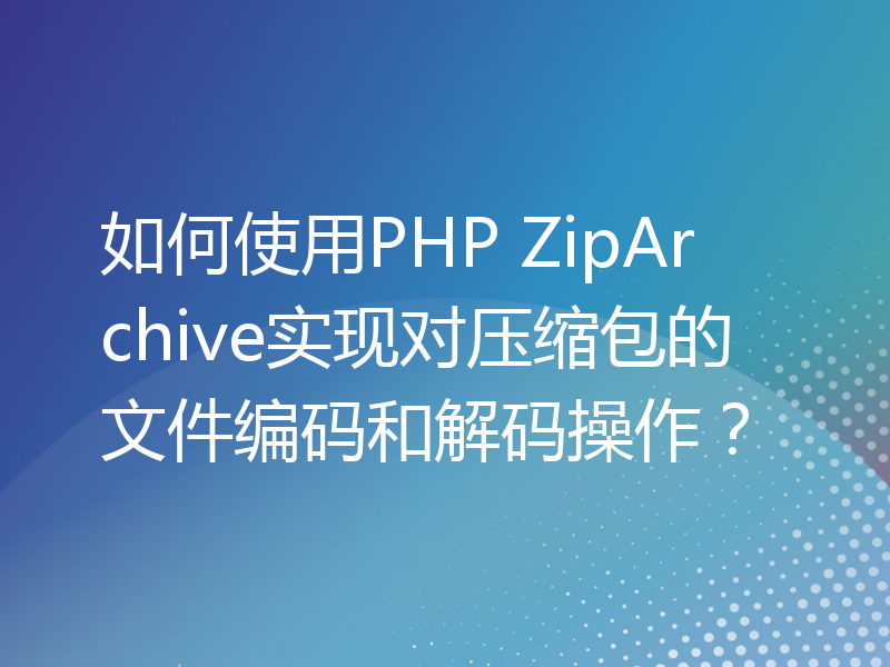 如何使用PHP ZipArchive实现对压缩包的文件编码和解码操作？