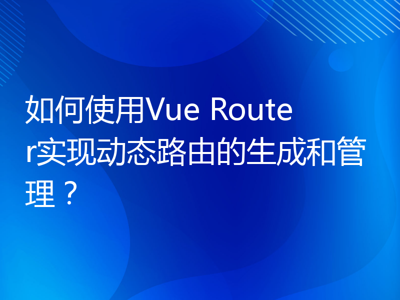 如何使用Vue Router实现动态路由的生成和管理？