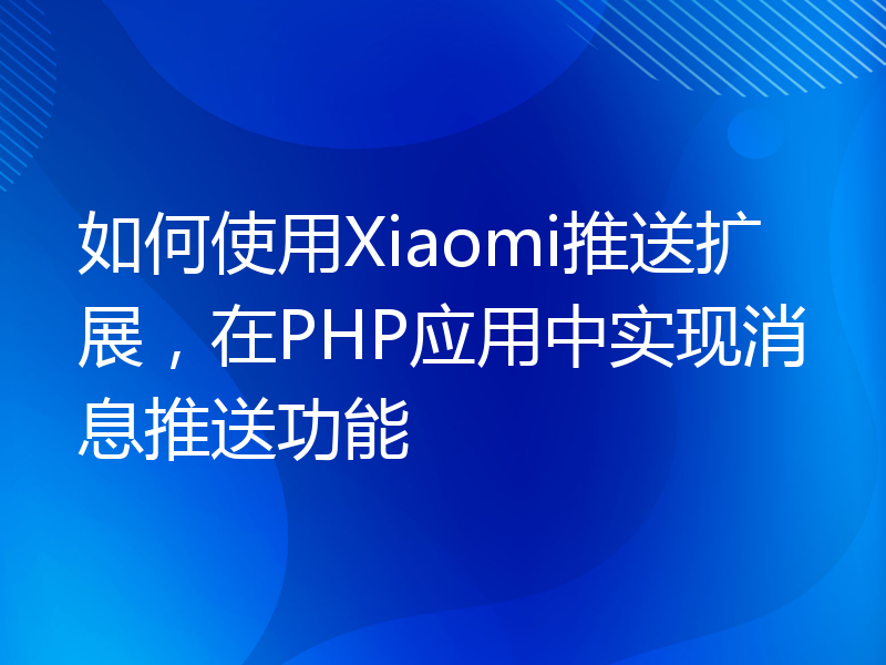 如何使用Xiaomi推送扩展，在PHP应用中实现消息推送功能