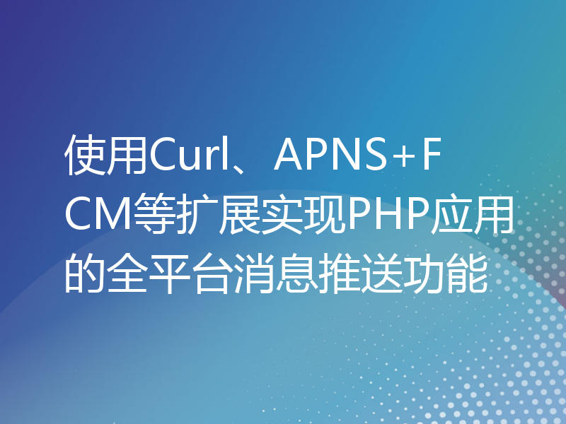 使用Curl、APNS+FCM等扩展实现PHP应用的全平台消息推送功能