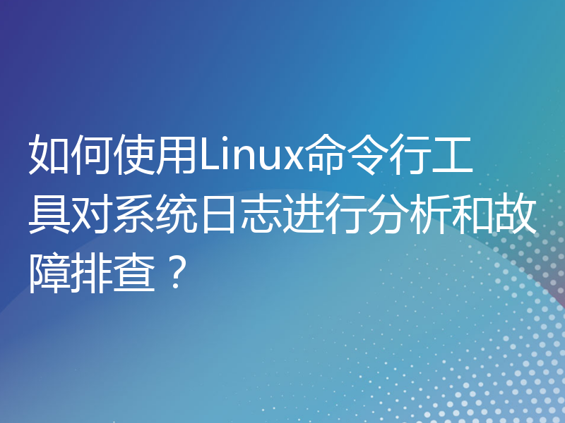如何使用Linux命令行工具对系统日志进行分析和故障排查？