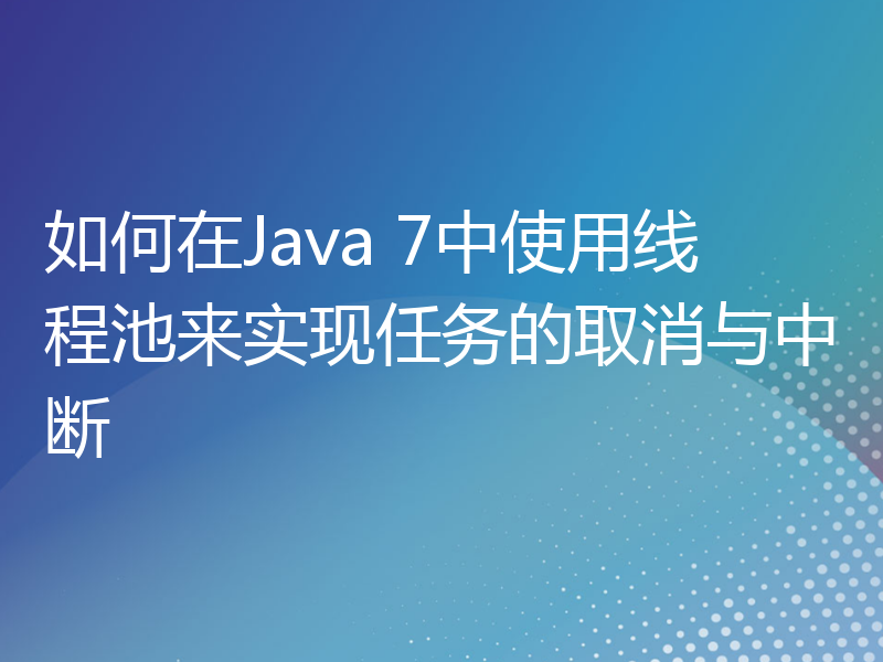 如何在Java 7中使用线程池来实现任务的取消与中断